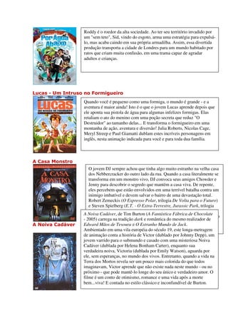 Roddy é o roedor da alta sociedade. Ao ter seu território invadido por
                  um "sem teto", Sid, vindo do esgoto, arma uma estratégia para expulsá-
                  lo, mas acaba caindo em sua própria armadilha. Assim, essa divertida
                  produção transporta a cidade de Londres para um mundo habitado por
                  ratos que criam muita confusão, em uma trama capaz de agradar
                  adultos e crianças.




Lucas - Um Intruso no Formigueiro
                  Quando você é pequeno como uma formiga, o mundo é grande - e a
                  aventura é maior ainda! Isto é o que o jovem Lucas aprende depois que
                  ele aponta sua pistola de água para algumas infelizes formigas. Elas
                  retaliam o ato do menino com uma poção secreta que reduz "O
                  Destruidor" ao tamanho delas... E transforma o formigueiro em uma
                  montanha de ação, aventura e diversão! Julia Roberts, Nicolas Cage,
                  Meryl Streep e Paul Giamatti dublam estes incríveis personagens em
                  inglês, nesta animação indicada para você e para toda dua família.



A Casa Monstro
                     O jovem DJ sempre achou que tinha algo muito estranho na velha casa
                     dos Nebbercracker do outro lado da rua. Quando a casa literalmente se
                     transforma em um monstro vivo, DJ convoca seus amigos Chowder e
                     Jenny para descobrir o segredo que mantém a casa viva. De repente,
                     eles percebem que estão envolvidos em uma terrível batalha contra um
                     inimigo imbatível e devem salvar o bairro de uma devastação total.
                     Robert Zemeckis (O Expresso Polar, trilogia De Volta para o Futuro)
                     e Steven Spielberg (E.T. - O Extra-Terrestre, Jurassic Park, trilogia
                     Indiana Jones) apresentam A CASA MONSTRO - o filme que Shawn
                  A Noiva Cadáver, de Tim Burton (A Fantástica Fábrica de Chocolate
                     Edwards da FOX-TV considera como "O melhor filme de animação do
                  - 2005) carrega na tradição dark e romântica do mesmo realizador de
                     ano! É tão divertido que você vai querer assistir de novo e de novo."
A Noiva Cadáver   Edward Mãos de Tesoura e O Estranho Mundo de Jack.
                  Ambientado em uma vila européia do século 19, este longa-metragem
                  de animação conta a história de Victor (dublado por Johnny Depp), um
                  jovem varrido para o submundo e casado com uma misteriosa Noiva
                  Cadáver (dublada por Helena Bonham Carter), enquanto sua
                  verdadeira noiva, Victoria (dublada por Emily Watson), aguarda por
                  ele, sem esperanças, no mundo dos vivos. Entretanto, quando a vida na
                  Terra dos Mortos revela ser um pouco mais colorida do que todos
                  imaginavam, Victor aprende que não existe nada neste mundo - ou no
                  próximo - que pode mantê-lo longe do seu único e verdadeiro amor. O
                  filme é um conto de otimismo, romance e uma vida após a morte
                  bem...viva! E contada no estilo clássico e inconfundível de Burton.
 