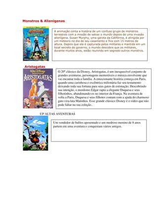 Monstros & Alienigenas


                A animação conta a história de um confuso grupo de monstros
                terrestres com a missão de salvar o mundo depois de uma invasão
                alienígena. Susan Murphy, uma garota da Califórnia, é atingida por
                um meteoro no dia de seu casamento e fica com 15 metros de
                altura. Depois que ela é capturada pelos militares e mantida em um
                local secreto do governo, o mundo descobre que os militares,
                durante muitos anos, estão reunindo em segredo outros monstros.




 Aristogatas
                  O 20º clássico da Disney, Aristogatas, é um inesquecível conjunto de
                  grandes aventuras, personagens memoráveis e música envolvente que
                  vai encantar toda a família. A emocionante história começa em Paris,
                  quando uma carinhosa e excêntrica milionária faz seu testamento
                  deixando toda sua fortuna para seus gatos de estimação. Descobrindo
                  sua intenção, o mordomo Edgar rapta a elegante Duquesa e seus
                  filhotinhos, abandonando-os no interior da França. Na aventura de
                  volta a Paris, Duquesa e seus filhotes contam com a ajuda do charmoso
                  gato vira-lata Matinhos. Esse grande clássico Disney é o vídeo que não
                  pode faltar na sua coleção..

         UP ALTAS AVENTURAS

               Um vendedor de balões aposentado e um medroso menino de 8 anos
               partem em uma aventura e conquistam vários amigos.
 