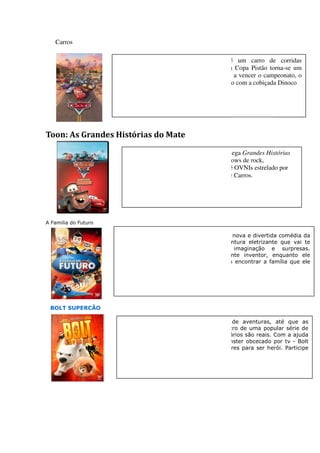 Carros

                      Relâmpago McQueen (Owen Wilson) é um carro de corridas
                      ambicioso, que já em sua 1ª temporada na Copa Pistão torna torna-se um
                      astro. Ele sonha em se tornar o 1º estreante a vencer o campeonato, o
                      que possibilitaria que assinasse um patrocínio com a cobiçada Dinoco




Toon: As Grandes Histórias do Mate

                         Das mentes criativas da Disney/Pixar, chega Grandes Histórias
                         do Mate, envolvendo brigas, corridas, shows de rock,
                                 ,
                         apresentações de caminhão monstro e até OVNIs estrelado por
                         Mate, o adorável e engraçado guincho de Carros.




A Familia do Futuro

                      Viva os melhores dias de sua vida com a nova e divertida comédia da
                      Disney "A Família do Futuro", uma aventura eletrizante que vai te
                      levar para um mundo cheio de imaginação e surpresas.
                      Junte-se a Lewis, um jovem e brilhante inventor, enquanto ele
                            se
                      embarca um uma viagem no tempo para encontrar a família que ele
                      nunca conheceu.




 BOLT SUPERCÃO

                       Para Bolt, todos os dias são cheios de aventuras, até que as
                                ,
                       câmeras parem de gravar. Ele é um astro de uma popular série de
                       tv e pensa que seus poderes extraordinários são reais. Com a ajuda
                       de uma gata muito malandra e um hamster obcecado por tv - Bolt
                       descobre que não precisa de superpoderes para ser herói. Participe
                                  ue
                       desta imperdível aventura.
 