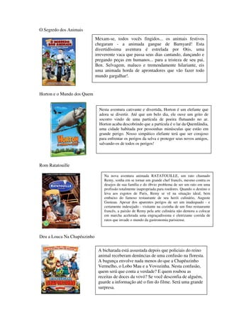 O Segredo dos Animais
                             Mexam-se, todos vocês fingidos... os animais festivos
                             chegaram - a animada gangue de Barnyard! Esta
                             divertidíssima aventura é estrelada por Otis, uma
                             irreverente vaca que passa seus dias cantando, dançando e
                             pregando peças em humanos... para a tristeza de seu pai,
                             Ben. Selvagem, maluco e tremendamente hilariante, eis
                             uma animada horda de aprontadores que vão fazer todo
                             mundo gargalhar!.


Horton e o Mundo dos Quem


                               Nesta aventura cativante e divertida, Horton é um elefante que
                               adora se divertir. Até que um belo dia, ele ouve um grito de
                               socorro vindo de uma partícula de poeira flutuando no ar.
                               Horton acaba descobrindo que a partícula é o lar da Quemlândia,
                               uma cidade habitada por pessoinhas minúsculas que estão em
                               grande perigo. Nosso simpático elefante terá que ser corajoso
                               para enfrentar os perigos da selva e proteger seus novos amigos,
                               salvando-os de todos os perigos!




Rom Ratatouille

                                 Na nova aventura animada RATATOUILLE, um rato chamado
                                 Remy, sonha em se tornar um grande chef francês, mesmo contra os
                                 desejos de sua família e do óbvio problema de ser um rato em uma
                                 profissão totalmente inapropriada para roedores. Quando o destino o
                                 leva aos esgotos de Paris, Remy se vê na situação ideal, bem
                                 embaixo do famoso restaurante de seu herói culinário, Auguste
                                 Gusteau. Apesar dos aparentes perigos de ser um inadequado - e
                                 certamente indesejado - visitante na cozinha de um fino restaurante
                                 francês, a paixão de Remy pela arte culinária não demora a colocar
                                 em marcha acelerada uma engraçadíssima e eletrizante corrida de
                                 ratos que invade o mundo da gastronomia parisiense.



Deu a Louca Na Chapéuzinho

                              A bicharada está assustada depois que policiais do reino
                              animal receberam denúncias de uma confusão na floresta.
                              A bagunça envolve nada menos do que a Chapéuzinho
                              Vermelho, o Lobo Mau e a Vovozinha. Nesta confusão,
                              quem será que conta a verdade? E quem roubou as
                              receitas de doces da vovó? Se você desconfia de alguém,
                              guarde a informação até o fim do filme. Será uma grande
                              surpresa.
 
