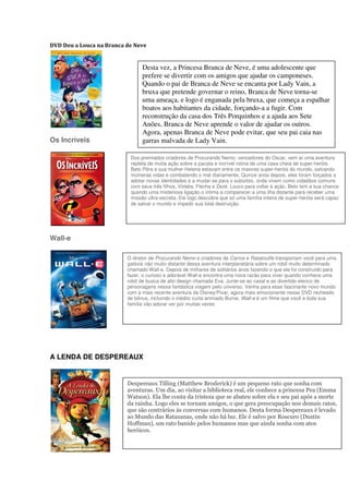DVD Deu a Louca na Branca de Neve


                                Desta vez, a Princesa Branca de Neve, é uma adolescente que
                                prefere se divertir com os amigos que ajudar os camponeses.
                                Quando o pai de Branca de Neve se encanta por Lady Vain, a
                                bruxa que pretende governar o reino, Branca de Neve torna-se
                                uma ameaça, e logo é enganada pela bruxa, que começa a espalhar
                                boatos aos habitantes da cidade, forçando-a a fugir. Com
                                reconstrução da casa dos Três Porquinhos e a ajuda aos Sete
                                Anões, Branca de Neve aprende o valor de ajudar os outros.
                                Agora, apenas Branca de Neve pode evitar, que seu pai caia nas
Os Incríveis                    garras malvada de Lady Vain.

                           Dos premiados criadores de Procurando Nemo, vencedores do Oscar, vem aí uma aventura
                           repleta de muita ação sobre a pacata e incrível rotina de uma casa cheia de super-heróis.
                           Beto Pêra e sua mulher Helena estavam entre os maiores super-heróis do mundo, salvando
                           inúmeras vidas e combatendo o mal diariamente. Quinze anos depois, eles foram forçados a
                           adotar novas identidades e a mudar-se para o subúrbio, onde vivem como cidadãos comuns
                           com seus três filhos, Violeta, Flecha e Zezé. Louco para voltar à ação, Beto tem a sua chance
                           quando uma misteriosa ligação o intima a comparecer a uma ilha distante para receber uma
                           missão ultra-secreta. Ele logo descobre que só uma família inteira de super-heróis será capaz
                           de salvar o mundo e impedir sua total destruição.




Wall-e

                          O diretor de Procurando Nemo e criadores de Carros e Ratatouille transportam você para uma
                          galáxia não muito distante dessa aventura interplanetária sobre um robô muito determinado
                          chamado Wall-e. Depois de milhares de solitários anos fazendo o que ele foi construído para
                          fazer, o curioso e adorável Wall-e encontra uma nova razão para viver quando conhece uma
                          robô de busca de alto design chamada Eva. Junte-se ao casal e ao divertido elenco de
                          personagens nessa fantástica viagem pelo universo. Venha para esse fascinante novo mundo
                          com a mais recente aventura da Disney/Pixar, agora mais emocionante nesse DVD recheado
                          de bônus, incluindo o inédito curta animado Burne. Wall-e é um filme que você e toda sua
                          família vão adorar ver por muitas vezes




A LENDA DE DESPEREAUX


                          Despereaux Tilling (Matthew Broderick) é um pequeno rato que sonha com
                          aventuras. Um dia, ao visitar a biblioteca real, ele conhece a princesa Pea (Emma
                          Watson). Ela lhe conta da tristeza que se abateu sobre ela e seu pai após a morte
                          da rainha. Logo eles se tornam amigos, o que gera preocupação nos demais ratos,
                          que são contrários às conversas com humanos. Desta forma Despereaux é levado
                          ao Mundo das Ratazanas, onde não há luz. Ele é salvo por Roscuro (Dustin
                          Hoffman), um rato banido pelos humanos mas que ainda sonha com atos
                          heróicos.
 