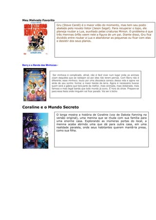 Meu Malvado Favorito
                            Gru (Steve Carell) é o maior vilão do momento, mas tem seu posto
                            abalado pelo novato Vetor (Jason Segel). Para recuperar o topo, ele
                            planeja roubar a Lua, auxiliado pelas criaturas Minion. O problema é que
                            três meninas órfãs veem nele a figura de um pai. Diante disso, Gru fica
                            dividido entre roubar a Lua e abandonar as pequenas ou ficar com elas
                            e desistir dos seus planos.




Barry e a Banda das Minhocas -



                         Ser minhoca é complicado, afinal, não é fácil viver num lugar onde os animais
                        zoam daqueles que se rastejam só por eles não terem pernas. Com Barry não é
                        diferente; esse minhoco, louco por uma discoteca cansou dessa vida e agora vai
                        atrás de seu sonho: formar a maior banda da terra. Agora é necessário buscar
                        quem será a galera que fará parte da melhor, mais animada, mais idolatrada, mais
                        famosa e mais legal banda que todo mundo já ouviu. É hora do show. Prepare-se
                        para essa festa onde ninguém vai ficar parado. Vai ser o bicho




Coraline e o Mundo Secreto
                            O longa mostra a história de Coraline (voz de Dakota Fanning na
                            versão original), uma menina que se muda com sua família para
                            uma enorme casa. Explorando as inúmeras portas do local, a
                            menina acaba abrindo uma que dá para outra casa, em uma
                            realidade paralela, onde seus habitantes querem mantê-la presa,
                            como sua filha.
 