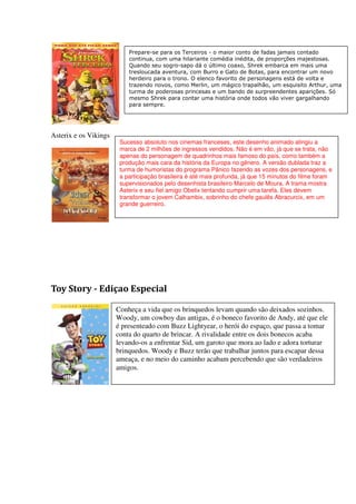 Prepare-se para os Terceiros - o maior conto de fadas jamais contado
                           continua, com uma hilariante comédia inédita, de proporções majestosas.
                           Quando seu sogro-sapo dá o último coaxo, Shrek embarca em mais uma
                           tresloucada aventura, com Burro e Gato de Botas, para encontrar um novo
                           herdeiro para o trono. O elenco favorito de personagens está de volta e
                           trazendo novos, como Merlin, um mágico trapalhão, um esquisito Arthur, uma
                           turma de poderosas princesas e um bando de surpreendentes aparições. Só
                           mesmo Shrek para contar uma história onde todos vão viver gargalhando
                           para sempre.




Asterix e os Vikings
                        Sucesso absoluto nos cinemas franceses, este desenho animado atingiu a
                        marca de 2 milhões de ingressos vendidos. Não é em vão, já que se trata, não
                        apenas do personagem de quadrinhos mais famoso do país, como também a
                        produção mais cara da história da Europa no gênero. A versão dublada traz a
                        turma de humoristas do programa Pânico fazendo as vozes dos personagens, e
                        a participação brasileira é até mais profunda, já que 15 minutos do filme foram
                        supervisionados pelo desenhista brasileiro Marcelo de Moura. A trama mostra
                        Asterix e seu fiel amigo Obelix tentando cumprir uma tarefa. Eles devem
                        transformar o jovem Calhambix, sobrinho do chefe gaulês Abracurcix, em um
                        grande guerreiro.




Toy Story - Ediçao Especial

                       Conheça a vida que os brinquedos levam quando são deixados sozinhos.
                       Woody, um cowboy das antigas, é o boneco favorito de Andy, até que ele
                       é presenteado com Buzz Lightyear, o herói do espaço, que passa a tomar
                       conta do quarto de brincar. A rivalidade entre os dois bonecos acaba
                       levando-os a enfrentar Sid, um garoto que mora ao lado e adora torturar
                       brinquedos. Woody e Buzz terão que trabalhar juntos para escapar dessa
                       ameaça, e no meio do caminho acabam percebendo que são verdadeiros
                       amigos.
 