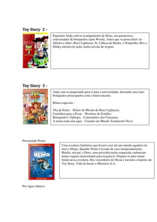 Toy Story 2 -
                  Enquanto Andy está no acampamento de férias, um ganancioso
                  colecionador de brinquedos rapta Woody. Antes que se possa dizer 'ao
                  infinito e além', Buzz Lightyear, Sr. Cabeça de Batata, o Porquinho, Rex e
                  Slinky entram em ação, numa missão de resgate.




Toy Story 3 -
                  Andy está se preparando para ir para a universidade, deixando seus leais
                  brinquedos preocupados com o futuro incerto.

                  Bônus especiais -

                  'Dia & Noite'; Diário de Missão de Buzz Lightyear;
                  Caminhos para a Pixar; Histórias do Estúdio;
                  Brinquedos!; Epílogo; Comentários dos Cineastas;
                  A turma toda está aqui; Criando um Mundo Totalmente Novo.




Procurando Nemo
                        Uma aventura fantástica que levará você até um mundo aquático de
                        tirar o fôlego. Quando Nemo é levado de casa inesperadamente,
                        Marlín, seu pai, e Dory, uma peixinha muito esquecida, embarcam
                        numa viagem emocionante para resgatá-lo. Prepare-se para entrar
                        fundo nessa aventura. Dos vencedores do Oscar e mesmos criadores de
                        Toy Story, Vida de Inseto e Monstros S.A..




Por Agua Abaixo
 