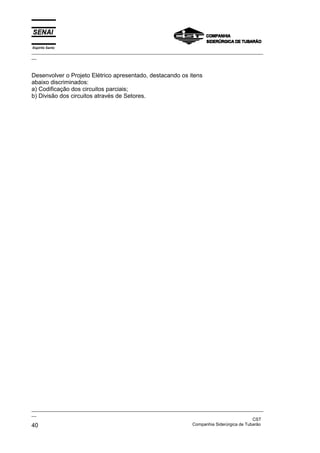 Espírito Santo
_________________________________________________________________________________________________
__



Desenvolver o Projeto Elétrico apresentado, destacando os itens
abaixo discriminados:
a) Codificação dos circuitos parciais;
b) Divisão dos circuitos através de Setores.




_________________________________________________________________________________________________
__
                                                                                               CST
40                                                                 Companhia Siderúrgica de Tubarão
 