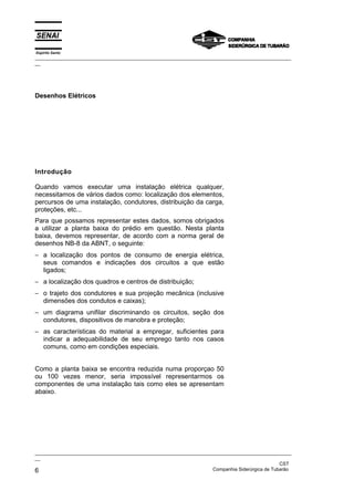 Espírito Santo
_________________________________________________________________________________________________
__




Desenhos Elétricos




Introdução

Quando vamos executar uma instalação elétrica qualquer,
necessitamos de vários dados como: localização dos elementos,
percursos de uma instalação, condutores, distribuição da carga,
proteções, etc...
Para que possamos representar estes dados, somos obrigados
a utilizar a planta baixa do prédio em questão. Nesta planta
baixa, devemos representar, de acordo com a norma geral de
desenhos NB-8 da ABNT, o seguinte:
− a localização dos pontos de consumo de energia elétrica,
  seus comandos e indicações dos circuitos a que estão
  ligados;
− a localização dos quadros e centros de distribuição;
− o trajeto dos condutores e sua projeção mecânica (inclusive
  dimensões dos condutos e caixas);
− um diagrama unifilar discriminando os circuitos, seção dos
  condutores, dispositivos de manobra e proteção;
− as características do material a empregar, suficientes para
  indicar a adequabilidade de seu emprego tanto nos casos
  comuns, como em condições especiais.


Como a planta baixa se encontra reduzida numa proporçao 50
ou 100 vezes menor, seria impossível representarmos os
componentes de uma instalação tais como eles se apresentam
abaixo.




_________________________________________________________________________________________________
__
                                                                                               CST
6                                                                  Companhia Siderúrgica de Tubarão
 