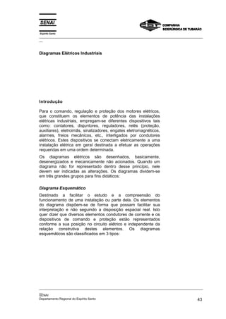 Espírito Santo
_________________________________________________________________________________________________
__



Diagramas Elétricos Industriais




Introdução

Para o comando, regulação e proteção dos motores elétricos,
que constituem os elementos de potência das instalações
elétricas industriais, empregam-se diferentes dispositivos tais
como: contatores, disjuntores, reguladores, relés (proteção,
auxiliares), eletroimãs, sinalizadores, engates eletromagnéticos,
alarmes, freios mecânicos, etc., interligados por condutores
elétricos. Estes dispositivos se conectam eletricamente a uma
instalação elétrica em geral destinada a efetuar as operações
requeridas em uma ordem determinada.
Os diagramas elétricos são desenhados, basicamente,
desenergizados e mecanicamente não acionados. Quando um
diagrama não for representado dentro desse princípio, nele
devem ser indicadas as alterações. Os diagramas dividem-se
em três grandes grupos para fins didáticos:

Diagrama Esquemático
Destinado a facilitar o estudo e a compreensão do
funcionamento de uma instalação ou parte dela. Os elementos
do diagrama dispõem-se de forma que possam facilitar sua
interpretação e não seguindo a disposição espacial real. Isto
quer dizer que diversos elementos condutores de corrente e os
dispositivos de comando e proteção estão representados
conforme a sua posição no circuito elétrico e independente da
relação construtiva destes elementos. Os diagramas
esquemáticos são classificados em 3 tipos:




_________________________________________________________________________________________________
__
SENAI
Departamento Regional do Espírito Santo                                                       43
 