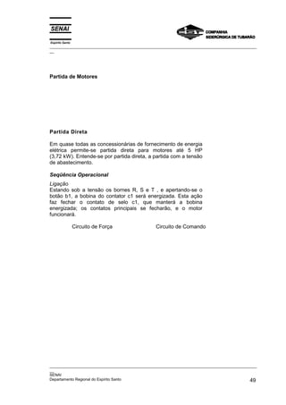 Espírito Santo
_________________________________________________________________________________________________
__




Partida de Motores




Partida Direta

Em quase todas as concessionárias de fornecimento de energia
elétrica permite-se partida direta para motores até 5 HP
(3,72 kW). Entende-se por partida direta, a partida com a tensão
de abastecimento.

Seqüência Operacional
Ligação
Estando sob a tensão os bornes R, S e T , e apertando-se o
botão b1, a bobina do contator c1 será energizada. Esta ação
faz fechar o contato de selo c1, que manterá a bobina
energizada; os contatos principais se fecharão, e o motor
funcionará.

                 Circuito de Força               Circuito de Comando




_________________________________________________________________________________________________
__
SENAI
Departamento Regional do Espírito Santo                                                       49
 