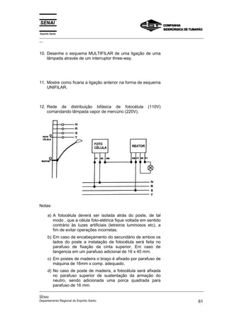Espírito Santo
_________________________________________________________________________________________________
__



10. Desenhe o esquema MULTIFILAR de uma ligação de uma
    lâmpada através de um interruptor three-way.




11. Mostre como ficaria a ligação anterior na forma de esquema
    UNIFILAR.



12. Rede de distribuição bifásica de fotocélula                 (110V)
    comandando lâmpada vapor de mercúrio (220V).




Notas:

      a) A fotocélula deverá ser isolada atrás do poste, de tal
         modo , que a célula foto-elétrica fique voltada em sentido
         contrário às luzes artificiais (letreiros luminosos etc), a
         fim de evitar operações incorretas.
      b) Em caso de encabeçamento do secundário de ambos os
         lados do poste a instalação da fotocélula será feita no
         parafuso de fixação da cinta superior. Em caso de
         tangencia em um parafuso adicional de 16 x 45 mm.
      c) Em postes de madeira o braço é afixado por parafuso de
         máquina de 16mm x comp. adequado.
      d) No caso de poste de madeira, a fotocélula será afixada
         no parafuso superior de sustentação da armação do
         neutro, sendo adicionada uma porca quadrada para
         parafuso de 16 mm.
_________________________________________________________________________________________________
__
SENAI
Departamento Regional do Espírito Santo                                                       61
 