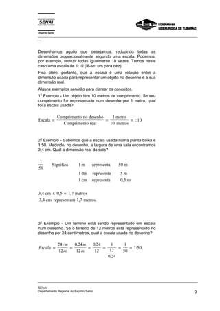 Espírito Santo
_________________________________________________________________________________________________
__



Desenhamos aquilo que desejamos, reduzindo todas as
dimensões proporcionalmente segundo uma escala. Podemos,
por exemplo, reduzir todas igualmente 10 vezes. Temos neste
caso uma escala de 1:10 (lê-se: um para dez).
Fica claro, portanto, que a escala é uma relação entre a
dimensão usada para representar um objeto no desenho e a sua
dimensão real.
Alguns exemplos servirão para clarear os conceitos.
 o
1 Exemplo - Um objeto tem 10 metros de comprimento. Se seu
comprimento for representado num desenho por 1 metro, qual
foi a escala usada?

                 Comprimento no desenho    1 metro
Escala =                                =           = 1:10
                   Comprimento real       10 metros


 o
2 Exemplo - Sabemos que a escala usada numa planta baixa é
1:50. Medindo, no desenho, a largura de uma sala encontramos
3,4 cm. Qual a dimensão real da sala?

 1
            Significa      1m     representa    50 m
50
                           1 dm   representa      5m
                           1 cm   representa      0,5 m

3,4 cm x 0,5 = 1,7 metros
3,4 cm representam 1,7 metros.



 o
3 Exemplo - Um terreno está sendo representado em escala
num desenho. Se o terreno de 12 metros está representado no
desenho por 24 centímetros, qual a escala usada no desenho?

                 24 cm   0,24 m   0,24     1     1
Escala =               =        =      =      =    = 1:50
                 12 m     12 m     12     12    50
                                         0,24




_________________________________________________________________________________________________
__
SENAI
Departamento Regional do Espírito Santo                                                        9
 