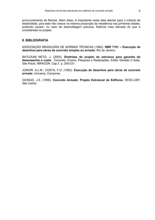 Desenhos de formas estruturais em edifícios de concreto armado 9
pronunciamento de flechas. Além disso, é importante nesta data atentar para o módulo de
elasticidade, pois este não cresce na mesma proporção da resistência nas primeiras idades,
podendo causar, no caso de desmoldagem precoce, fluência mais elevada do que a
considerada no projeto.
8. BIBLIOGRAFIA
ASSOCIAÇÃO BRASILEIRA DE NORMAS TÉCNICAS (1982). NBR 7191 – Execução de
desenhos para obras de concreto simples ou armado, Rio de Janeiro.
BATLOUNI NETO, J. (2005). Diretrizes do projeto de estrutura para garantia do
desempenho e custo. Concreto: Ensino, Pesquisa e Realizações. Editor Geraldo C.Isaia,
São Paulo, IBRACON. Cap.7, p. 200-231.
JÚNIOR, A.L.M.; COSTA, F.O. (1993). Execução de desenhos para obras de concreto
armado. Unicamp, Campinas.
GIONGO, J.S. (1996). Concreto Armado: Projeto Estrutural de Edifícios. EESC-USP,
São Carlos.
 
