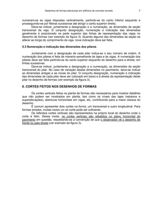 Desenhos de formas estruturais em edifícios de concreto armado 7
numeram-se as vigas dispostas verticalmente, partindo-se do canto inferior esquerdo e
prosseguindo-se por fileiras sucessivas até atingir o canto superior direito.
Deve-se indicar, juntamente a designação e a numeração, as dimensões da seção
transversal da viga. O conjunto designação, numeração e indicação das dimensões
geralmente é posicionado na parte superior das linhas de representação das vigas no
desenho de formas (ver exemplo da figura 3). Quando alguma das dimensões da seção se
alterar ao longo do comprimento da viga, nova indicação deve ser feita.
5.3 Numeração e indicação das dimensões dos pilares
Juntamente com a designação de cada pilar indica-se o seu número de ordem. A
numeração dos pilares é feita de maneira semelhante às lajes e às vigas. A numeração dos
pilares deve ser feita partindo-se do canto superior esquerdo do desenho para a direita, em
linhas sucessivas.
Deve-se indicar, juntamente a designação e a numeração, as dimensões da seção
transversal do pilar. No caso de variação destas dimensões no pavimento, deve-se indicar
as dimensões antigas e as novas do pilar. O conjunto designação, numeração e indicação
das dimensões de cada pilar deve ser colocado em baixo e à direita da representação deste
pilar no desenho de formas (ver exemplo da figura 3).
6. CORTES FEITOS NOS DESENHOS DE FORMAS
Os cortes verticais feitos na planta de formas são necessários para mostrar detalhes
que não podem ser mostrados em planta, tais como os níveis das lajes (rebaixos e
superelevações), aberturas horizontais em vigas, etc, contribuindo para a maior clareza do
desenho.
É comum apresentar dois cortes na forma, um transversal e outro longitudinal. Para
formas simples, muitas vezes um só corte pode ser suficiente.
Os referidos cortes verticais são representados na próprio local do desenho onde o
corte é feito. Desse modo, os cortes verticais são rebatidos no plano horizontal do
pavimento em questão, respeitando-se a convenção de que o observador vê o desenho de
frente ou pela direita (ver exemplo da figura 3).
 
