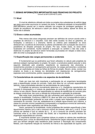 Desenhos de formas estruturais em edifícios de concreto armado 8
7. DEMAIS INFORMAÇÕES IMPORTANTES NAS PRANCHAS DO PROJETO
Extraído de BATLOUNI NETO (2005)
7.1 Nível
O nível de referência utilizado em todos os projetos dos subsistemas do edifício deve
ser único para evitar equívocos no canteiro de obras. A referência adotada no levantamento
plani-altimétrico precisa ser a mesma utilizada nos ensaios de sondagem geológica, no
projeto de arquitetura, de estrutura e assim por diante. Essa prática, apesar de óbvia, às
vezes não é adotada.
7.2 Eixos e cotas acumuladas
Pelo menos dois eixos ortogonais precisam ser definidos de comum acordo entre o
projetista da estrutura e o arquiteto. Com eles serão locados na obra os gabaritos, as
fundações, a estrutura e a alvenaria. Dentre os critérios para estabelecer os eixos
destacam-se: a ausência de alvenarias ou pilares coincidentes com a projeção dos eixos e o
paralelismo às direções principais do projeto. Por isso, muitas vezes, os eixos estão
localizados em corredores. Auxilia bastante a execução no canteiro o fato das cotas e
distâncias no projeto de estrutura serem fornecidas acumuladas em relação a estes eixos,
além de evitar a propagação de erros.
7.3 Especificação das cargas permanentes e acidentais
É fundamental que os parâmetros que foram utilizados no cálculo pelo projetista da
estrutura estejam representados no projeto. Só assim, a construtora poderá executar a obra
segundo idealizado pelo projetista, respeitando as espessuras das alvenarias e
revestimentos previstas no carregamento permanente. As cargas permanentes e acidentais
devem ser explicitadas em todas as folhas de fôrmas do projeto. Devem, ainda, constar nos
projetos os locais e as massas (ou densidades com espessuras) de carregamentos
especiais como enchimentos, jardins, equipamentos, e assim por diante.
7.4 Características do concreto e os aspectos da durabilidade
Cada vez mais tem sido importante a participação de um engenheiro tecnologista
para a especificação correta do concreto. Cada obra deve ter um concreto especialmente
definido, cujas propriedades atendam às peculiaridades de cada projeto.
O projetista da estrutura normalmente determina o fck (resistência característica do
concreto à compressão) e o módulo de elasticidade do concreto (E), pois são valores que
utilizou no seu cálculo. Devem ser especificados os valores de resistências do concreto para
as etapas construtivas, tais como a retirada de cimbramento e aplicação de protensão.
Mas estas duas características não são suficientes para especificar o concreto com
relação à durabilidade. Conforme a NBR 6118, deve ser feita uma correspondência entre a
classe de agressividade ambiental do local onde o projeto será implantado e a qualidade
necessária do concreto. Com ela, estabelecem-se a relação água-cimento (a/c) máxima, a
classe do concreto mínima (resistência à compressão) e a espessura mínima de cobrimento,
itens que devem estar registrados nas folhas de projeto.
Assim, pensando na durabilidade, muitos projetistas têm também especificado o fator
água/cimento máximo (a/c) e até o consumo mínimo de cimento, além do fck e do E. O que
precisa ser alertado é que os valores de fck , E, a/c e consumo de cimento precisam ser
coerentes entre si, ou este concreto não existe; daí a importância do auxílio técnico do
engenheiro especialista em concreto.
É importante também que o projetista indique no projeto os valores das resistências
necessárias para o início do descimbramento. Desenformar peças colocando-as em serviço
sem que tenham atingido esta resistência pode acentuar a fissuração dos componentes
fletidos, com importante redução do momento de inércia e da capacidade de suporte, com
 