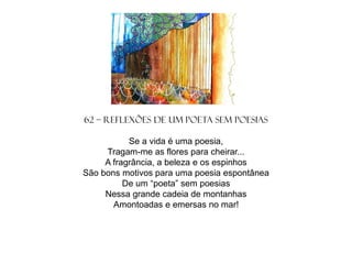 62 – Reflexões de um poeta sem poesias
Se a vida é uma poesia,
Tragam-me as flores para cheirar...
A fragrância, a beleza e os espinhos
São bons motivos para uma poesia espontânea
De um “poeta” sem poesias
Nessa grande cadeia de montanhas
Amontoadas e emersas no mar!

 