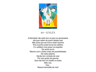 64 – Leveza
A liberdade não está nem aí para os apressados
ela quer saber de quem deseja voar
Não ache que ser livre é estar sozinho
Pois sozinho pode tornar-se solitário
E o solitário vive preso na angústia
De sentir-se só
Mesmo com o bolso cheio de possibilidades
De nada adianta,
Senão tem vontade de voar
Por isso gosto da gaivota
Que não tem um tostão no bolso
Mas voa,
Voa...
Nessa imensidão de mar!

 