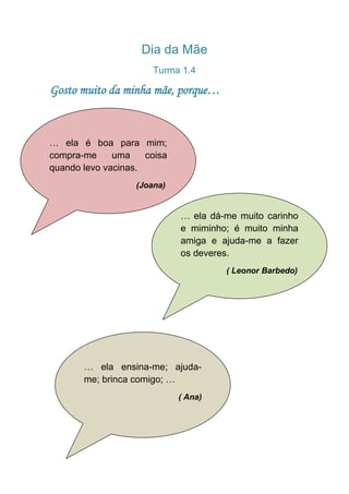 Dia da Mãe
                       Turma 1.4

Gosto muito da minha mãe, porque…



… ela é boa para mim;
compra-me     uma    coisa
quando levo vacinas.
                   (Joana)


                             … ela dá-me muito carinho
                             e miminho; é muito minha
                             amiga e ajuda-me a fazer
                             os deveres.
                                      ( Leonor Barbedo)




       … ela ensina-me; ajuda-
       me; brinca comigo; …
                             ( Ana)
 