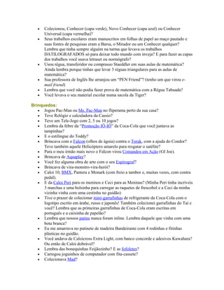 •   Colecionou, Conhecer (capa verde), Novo Conhecer (capa azul) ou Conhecer
       Universal (capa vermelha)?
   •   Seus trabalhos escolares eram manuscritos em folhas de papel ao maço pautado e
       suas fontes de pesquisas eram a Barsa, o Mirador ou um Conhecer qualquer?
       Lembra que tinha sempre alguém na turma que levava os trabalhos
       DATILOGRAFADOS só para deixar todo mundo com inveja? E para fazer as capas
       dos trabalhos você usava letraset ou normógrafo?
   •   Usou régua, transferidor ou comprasso Staeddler em suas aulas de matemática?
       Ainda lembra porque tinhas que levar 3 réguas triangulares para as aulas de
       matemática?
   •   Sua professora de Inglês lhe arranjou um “PEN Friend”? (tenho um que virou e-
       mail friend)
   •   Lembra que você não podia fazer prova de matemática com a Régua Tabuada?
   •   Você levava o seu material escolar numa sacola da Tiger?

Brinquedos:
   • Jogou Pac-Man ou Ms. Pac-Man no fliperama perto da sua casa?
   • Teve Relógio e calculadora da Cassio?
   • Teve um Tele-Jogo com 2, 5 ou 10 jogos?
   • Lembra da febre da “Promoção IÔ-IÔ” da Coca-Cola que você juntava as
      tampinhas?
   • E o estilingue do Toddy?
   • Brincava com o Falcon (olhos de águia) contra o Torak, com a ajuda do Condor?
      Teve também aquele Helicóptero amarelo para resgatar o satélite?
   • Para o meu irmão mais novo o Falcon virou Comandos em Ação (GI Joe).
   • Brincava de Aquaplay?
   • Você fez alguma obra de arte com o seu Espirograf?
   • Brincava de vira-monstro-vira-herói?
   • Caloi 10, BMX, Pantera e Monark (com freio a tambor e, muitas vezes, com contra
      pedal).
   • E da Caloi Peri para os meninos e Ceci para as Meninas? (Minha Peri tinha incríveis
      3 marchas e uma bolsinha para carregar as raquetes de frescobol e a Ceci da minha
      vizinha vinha com uma cestinha no guidão)
   • Tive o prazer de colecionar mini-garrafinhas de refrigerante da Coca-Cola com o
      logotipo escrito em árabe, russo e japonês! Também colecionei garrafinhas do Taí e
      você? Lembra que as primeiras garrafinhas de Coca-Cola eram escritas em
      português e a caixinha de papelão?
   • Lembra que nossos patins nunca foram inline. Lembra daquele que vinha com uma
      bota branca?
   • Eu me amarrava no patinete de madeira Bandeirante com 4 rodinhas e fitinhas
      plásticas no guidão.
   • Você andava de Caloicross Extra Light, com banco concorde e adesivos Kuwahara?
      Ou então de Caloi dobrável?
   • Lembra das bonequinhas Feijãozinho? E as fofoletes?
   • Carregou joguinhos de computador com fita-cassete?
   • Colecionava Mad?
 