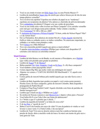 •   Você ou seu irmão tiveram um Rifle Super Tiro ou uma Pistola Mauser 5?
   •   Lembra da metralhadora Super Jato da estrela que soltava faíscas por de trás de uma
       tampa plástica vermelha?
   •   Teve revólver de espoleta? Espoleta em rolinhos de papel ou as “modernas”
       espoletas em recipientes de plástico? (Eu adorava o cheirinho de pólvora detonada)
   •   Teve soldadinhos de plástico? Cheguei a ter uns verdes de porcelana.
   •   Você ou seu irmão mais velho tiveram um Piloto Campeão? (Um carrinho vermelho
       com imã que você dirigia numa pista redonda. Tinha volante e marcha.)
   •   Teve Ferrorama? O 100 o 200 ou o 400?
   •   E Autorama do Emerson e Wilson Fitipaldi? Tá bom, então do Nelson Piquet? Não?
       e o do Airton Sena?
   •   Ou Lu-Patinadora, Kits plásticos de montar Revell, o Forte Apache nacional da
       Gulliver tinha os soldados azuis e os índios vermelhos. No americano importado, os
       soldados e os índios eram pintados a mão.
   •   Teve Geleca ou a Mão-Biônica?
   •   Teve um cineminha portátil (aquele que girava a manivelinha)?
   •   E aquelas minivitrolinhas vermelhas (Philips) que vinham com disquinhos LP
       coloridos com músicas ou estorinhas infantis?

Você Comeu:
  • Lembra da bala Boneco ou da Banda, ou até mesmo o Pirocóptero, ou o Diplink
     (que vinha com pózinho para grudar no pirulito).
  • Lembra do Sugus? E do Mentex?
  • Bebeu guaraná Taí, Gini, Grapette, Crush ou Ki-Suco. E o Ki-Suco campestre?
  • Você também comeu paçoquinha Amor?
  • Comeu algum Big Mac que tenha vindo em embalagem de isopor?
  • Alguma vez comeu o “CAFÉ DA MANHÃ DO MacDonald’s”. É, aquele com
     panquecas.
  • Comia geléia de mocotó Imbasa pela manhã (aquela que sua mãe ficava com o
     copo)?
  • Lembra da Bala Juquinha (que grudava no papel e você comia assim mesmo),
     Pirulito Zorro, Ki-Suco campestre, geléia de mocotó Colombo, Bala Zequinha e
     propaganda do Pudim Royal?
  • Comprava Ping-Pong Futebol Cards? Aquele chicletão com fotos de partidas de
     futebol inesquecíveis?
  • Lembra que Crunch era Kri e Milkbar era Lollo?
  • Se encheu do Nescau e passou a usar Brown Cow e depois voltou para o Nescau?
  • Você bebia Hi-Fi e/ou Cuba Libre nas festas de adolescente?
  • E o “bolets o que é? o pirulito que é chiclé...”
  • Lembra da juquinha de hortelã? e as balas de coca-cola?
  • E do Ice Pop, o “sacolé de rico”?
  • Bebeu Coca-Cola Família em casco de vidro? O cara da padaria só vendia se você
     levasse o casco vazio. E a Fanta Limão, é da sua época?
  • Lembra do Tean? Um cara no deserto entrava num bar e pedia ao barman uma
     porção de farofa, abria a mochila verde de lona e lá estava um monte de gelo seco e
     uma garra de Tean.
 