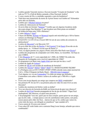 •   Lembra quando Tancredo morreu e ficavam tocando “Coração de Estudante” o dia
    todo na TV? E a Fafá de Belém cantando o Hino Nacional, lembra?
•   E com a morte de Elis e a multidão seguindo o carro de bombeiros?
•   Tudo bem mas transmissão da morte do Ayrton Senna você lembra né? Schumaker
    perto dele era fichinha.
•   Lembra que o Michael Jackson era preto?
•   Lembra do videocassete da National?
•   Já ouviu falar em formato “betamax”? Lembra que em algumas locadoras ainda
    dava para alugar fitas Betamax? E que locadora sem filme pirata era raridade?
•   Se lembra da briga entre VHS e Betamax?
•   E entre Odissey e Atari?
•   Calçou um Bamba, Kichute ou Montreal (aquele anti-microbial que o Sílvio Santos
    sorteava no Domingo no Parque)?
•   O Gol GTS 1.8, GTI 2.0 ou o Escort XR3 foi um de seus sonhos de consumo na
    adolescência?
•   Lembra do Maverick? e do Maverick V8?
•   Já ouviu falar dos aviões da PanAm. E da Cruzeiro? E da Panair (Essa não era da
    minha época...rs ..“O Brasil voa nas asas da Panair”)?
•   Você, ou algum parente seu, pegou a Ponte Aérea Rio-São Paulo num Electra?
•   Lembra dos programas de computador em Cobol, Basic, ou Assembler. Até hoje eu
    amo COBOL.
•   E dos Disquetes de 5 ¼ com capacidade de 1.2Mb e de 360Kb? Ou então dos
    disquetes de 8 polegadas com a incrível capacidade de 128kb?
•   Eu programava em Basic num Apple 8 bits que meu pai me deu e você?
•   Lembra do Apple da Unitron?
•   Lembra do TK-85 com teclado de membrana de borracha?
•   Lembra dos Sinclair? TK82c? TK83? TK85? E o MARAVILHOSO TK2000?
•   E a Prológica com os CPs? CP200? CP300? CP400 colorido (uma cópia nacional do
    CoCo - COlor COmputer da Radio Shack - TRS-80 Color Computer)
•   Você alguma vez viu um Commodore? Eu tinha um amigo que defendia o
    Commodore com unhas e dentes e achava ele melhor que o TRS-80 e o Apple
    juntos.
•   Ficou com inveja daquele seu amigo que comprou um MSX completinho?
•   Seu primeiro PC foi um XT e sua primeira placa de vídeo foi uma CGA ou uma
    Hercules?
•   Lembra dos monitores de fósforo verde ou âmbar?
•   Teve um chaveiro de borracha da K&K em forma de pé-de-pato (um clássico)?
•   Lembra do Kid Vinil fazendo propaganda de fim de ano da Globo? “Papai Noel
    inadimplente, não interessa, eu quero meu presente...”
•   E da propaganda “esse ano, quero paz no meu coração, quem quiser ter um amigo,
    que me dê a mão... o tempo passa e com ele caminhamos todos juntos, sem parar,
    nossos passos pelo chão vão ficar... marcas do que se foi, sonhos que vamos ter,
    como todo dia nasce, um obrigado ao amanhecer” (que saudade né?).
•   Usava caneta de 10 cores com cheiro?
•   Usou calça OP verde limão com a camiseta Hang Loose laranja, achando que estava
    combinando?
 