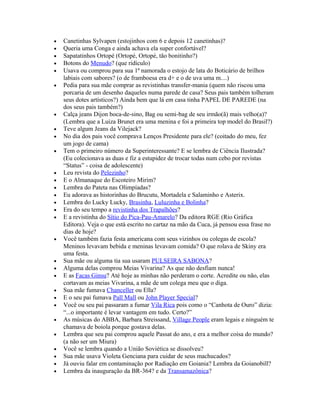 •   Canetinhas Sylvapen (estojinhos com 6 e depois 12 canetinhas)?
•   Queria uma Conga e ainda achava ela super confortável?
•   Sapatatinhos Ortopé (Ortopé, Ortopé, tão bonitinho?)
•   Botons do Menudo? (que ridículo)
•   Usava ou comprou para sua 1ª namorada o estojo de lata do Boticário de brilhos
    labiais com sabores? (o de framboesa era d+ e o de uva uma m....)
•   Pedia para sua mãe comprar as revistinhas transfer-mania (quem não riscou uma
    porcaria de um desenho daqueles numa parede de casa? Seus pais também tolheram
    seus dotes artísticos?) Ainda bem que lá em casa tinha PAPEL DE PAREDE (na
    dos seus pais também?)
•   Calça jeans Dijon boca-de-sino, Bag ou semi-bag de seu irmão(ã) mais velho(a)?
    (Lembra que a Luiza Brunet era uma menina e foi a primeira top model do Brasil?)
•   Teve algum Jeans da Vilejack?
•   No dia dos pais você comprava Lenços Presidente para ele? (coitado do meu, fez
    um jogo de cama)
•   Tem o primeiro número da Superinteressante? E se lembra de Ciência Ilustrada?
    (Eu colecionava as duas e fiz a estupidez de trocar todas num cebo por revistas
    “Status” - coisa de adolescente)
•   Leu revista do Pelezinho?
•   E o Almanaque do Escoteiro Mirim?
•   Lembra do Pateta nas Olimpíadas?
•   Eu adorava as historinhas do Brucutu, Mortadela e Salaminho e Asterix.
•   Lembra do Lucky Lucky, Brasinha, Luluzinha e Bolinha?
•   Era do seu tempo a revistinha dos Trapalhões?
•   E a revistinha do Sítio do Pica-Pau-Amarelo? Da editora RGE (Rio Gráfica
    Editora). Veja o que está escrito no cartaz na mão da Cuca, já pensou essa frase no
    dias de hoje?
•   Você também fazia festa americana com seus vizinhos ou colegas de escola?
    Meninos levavam bebida e meninas levavam comida? O que rolava de Skiny era
    uma festa.
•   Sua mãe ou alguma tia sua usaram PULSEIRA SABONA?
•   Alguma delas comprou Meias Vivarina? As que não desfiam nunca!
•   E as Facas Ginsu? Até hoje as minhas não perderam o corte. Acredite ou não, elas
    cortavam as meias Vivarina, a mãe de um colega meu que o diga.
•   Sua mãe fumava Chanceller ou Ella?
•   E o seu pai fumava Pall Mall ou John Player Special?
•   Você ou seu pai passaram a fumar Vila Rica pois como o “Canhota de Ouro” dizia:
    “...o importante é levar vantagem em tudo. Certo?”
•   As músicas do ABBA, Barbara Streissand, Village People eram legais e ninguém te
    chamava de boiola porque gostava delas.
•   Lembra que seu pai comprou aquele Passat do ano, e era a melhor coisa do mundo?
    (a não ser um Miura)
•   Você se lembra quando a União Soviética se dissolveu?
•   Sua mãe usava Violeta Genciana para cuidar de seus machucados?
•   Já ouviu falar em contaminação por Radiação em Goiania? Lembra da Goianobill?
•   Lembra da inauguração da BR-364? e da Transamazônica?
 