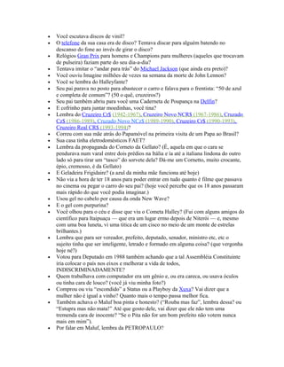•   Você escutava discos de vinil?
•   O telefone da sua casa era de disco? Tentava discar para alguém batendo no
    descanso do fone ao invés de girar o disco?
•   Relógios Gran Prix para homens e Champions para mulheres (aqueles que trocavam
    de pulseira) faziam parte do seu dia-a-dia?
•   Tentava imitar o “andar para trás” do Michael Jackson (que ainda era preto)?
•   Você ouviu Imagine milhões de vezes na semana da morte de John Lennon?
•   Você se lembra do Halleyfante?
•   Seu pai parava no posto para abastecer o carro e falava para o frentista: “50 de azul
    e completa de comum”? (50 o quê, cruzeiros?)
•   Seu pai também abriu para você uma Caderneta de Poupança na Delfin?
•   E cofrinho para juntar moedinhas, você tina?
•   Lembra do Cruzeiro Cr$ (1942-1967), Cruzeiro Novo NCR$ (1967-1986), Cruzado
    Cz$ (1986-1989), Cruzado Novo NCz$ (1989-1990), Cruzeiro Cr$ (1990-1993),
    Cruzeiro Real CR$ (1993-1994)?
•   Correu com sua mãe atrás do Papamóvel na primeira visita de um Papa ao Brasil?
•   Sua casa tinha eletrodomésticos FAET?
•   Lembra da propaganda do Corneto da Gellato? (É, aquela em que o cara se
    pendurava num varal entre dois prédios na Itália e ía até a italiana lindona do outro
    lado só para tirar um “tasco” do sorvete dela? Dá-me um Cornetto, muito crocante,
    épio, cremosso, é da Gellato)
•   E Geladeira Frigidaire? (a azul da minha mãe funciona até hoje)
•   Não via a hora de ter 18 anos para poder entrar em tudo quanto é filme que passava
    no cinema ou pegar o carro do seu pai? (hoje você percebe que os 18 anos passaram
    mais rápido do que você podia imaginar.)
•   Usou gel no cabelo por causa da onda New Wave?
•   E o gel com purpurina?
•   Você olhou para o céu e disse que viu o Cometa Halley? (Fui com alguns amigos do
    científico para Itaipuaçu — que era um lugar ermo depois de Niterói — e, mesmo
    com uma boa luneta, vi uma titica de um cisco no meio de um monte de estrelas
    brilhantes.)
•   Lembra que para ser vereador, prefeito, deputado, senador, ministro etc, etc o
    sujeito tinha que ser inteligente, letrado e formado em alguma coisa? (que vergonha
    hoje né?)
•   Votou para Deputado em 1988 também achando que a tal Assembléia Constituinte
    iria colocar o país nos eixos e melhorar a vida de todos,
    INDISCRIMINADAMENTE?
•   Quem trabalhava com computador era um gênio e, ou era careca, ou usava óculos
    ou tinha cara de louco? (você já viu minha foto?)
•   Comprou ou viu “escondido” a Status ou a Playboy da Xuxa? Vai dizer que a
    mulher não é igual a vinho? Quanto mais o tempo passa melhor fica.
•   Também achava o Maluf boa pinta e honesto? (“Rouba mas faz”, lembra dessa? ou
    “Estupra mas não mata!” Até que gosto dele, vai dizer que ele não tem uma
    tremenda cara de inocente? “Se o Pita não for um bom prefeito não votem nunca
    mais em mim”).
•   Por falar em Maluf, lembra da PETROPAULO?
 