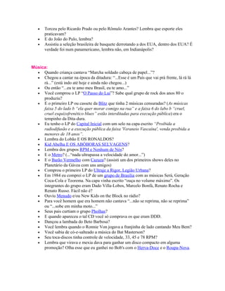 •   Torceu pelo Ricardo Prado ou pelo Rômulo Arantes? Lembra que esporte eles
       praticavam?
   •   E do João do Pulo, lembra?
   •   Assistiu a seleção brasileira de basquete derrotando a dos EUA, dentro dos EUA? É
       verdade foi num panamericano, lembra não, em Indianápolis?



Música:
  • Quando criança cantava “Marcha soldado cabeça de papel...”?
  • Chegou a cantar na época da ditadura: “...Esse é um País que vai prá frente, lá rá lá
     rá...” (está indo até hoje e ainda não chegou...)
  • Ou então “...eu te amo meu Brasil, eu te amo...”
  • Você comprou o LP “O Passo do Lui”? Sabe qual grupo de rock dos anos 80 o
     produziu?
  • E o primeiro LP ou cassete da Blitz que tinha 2 músicas censuradas? (As músicas
     faixa 5 do lado b “ela quer morar comigo na rua” e a faixa 6 do labo b “cruel,
     cruel esquizofrenético blues” estão interditadas para execução pública) era o
     tempinho da Dita-dura.
  • Eu tenho o LP do Capital Inicial com um selo na capa escrito “Proibida a
     radiodifusão e a execução pública da faixa 'Veraneio Vascaína', venda proibida a
     menores de 18 anos”.
  • Lembra do Lobão E OS RONALDOS?
  • Kid Abelha E OS ABÓBORAS SELVAGENS?
  • Lembra dos grupos RPM e Nenhum de Nós?
  • E o Metro? (...“nada ultrapassa a velocidade do amor...”)
  • E o Barão Vermelho com Cazuza? (assisti um dos primeiros shows deles no
     Planetário da Gávea com uns amigos)
  • Comprou o primeiro LP do Ultraje a Rigor, Legião Urbana?
  • Em 1984 eu comprei o LP de um grupo de Brasília com as músicas Será, Geração
     Coca-Cola e Teorema. Na capa vinha escrito “ouça no volume máximo”. Os
     integrantes do grupo eram Dado Villa-Lobos, Marcelo Bonfá, Renato Rocha e
     Renato Russo. Fácil não é?
  • Ouviu Menudo e/ou New Kids on the Block no rádio?
  • Para você homem que era homem não cantava “...não se reprima, não se reprima”
     ou “...sobe em minha moto...”
  • Seus pais curtiam o grupo Pholhas?
  • E quando apareceu o tal CD você só comprava os que eram DDD.
  • Dançou a lambada do Beto Barbosa?
  • Você lembra quando o Ronnie Von jogava a franjinha de lado cantando Meu Bem?
  • Você sabia de có-e-salteado a música do Bat Masterson?
  • Seu toca-discos tinha controle de velocidade, 33, 45 e 78 RPM?
  • Lembra que virava e mexia dava para ganhar um disco compacto em alguma
     promoção? Olha esse que eu ganhei no Bob's com o Herva-Doce e o Roupa-Nova.
 