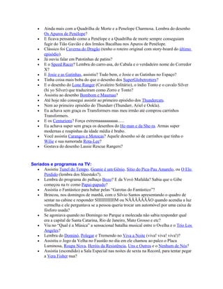 •   Ainda mais com a Quadrilha de Morte e a Penelope Charmosa. Lembra do desenho
       Os Apuros de Penélope?
   •   E ficava pensando como a Penélope e a Quadrilha de morte sempre conseguiam
       fugir do Tião Gavião e dos Irmãos Bacalhau nos Apuros de Penélope.
   •   Clássico foi Caverna do Dragão (tenho o roteiro original com story-board do último
       episódio).
   •   Já ouviu falar em Patotinhas de patins?
   •   E o Speed Racer? Lembra do carro-asa, do Cabala e o verdadeiro nome do Corredor
       X?
   •   E Josie e as Gatinhas, assistiu? Tudo bem, e Josie e as Gatinhas no Espaço?
   •   Tinha coisa mais boba do que o desenho dos SuperGlobetrotters?
   •   E o desenho do Lone Ranger (Cavaleiro Solitário), o índio Tonto e o cavalo Silver
       (hi yo Silver) que traduziram como Zorro e Tonto?
   •   Assistiu ao desenho Bombom e Maumau?
   •   Até hoje não consegui assistir ao primeiro episódio dos Thundercats.
   •   Nem ao primeiro episódio do Thundarr (Thundarr, Ariel e Ookla).
   •   Eu achava sem graça os Transformers mas meu irmão até comprou carrinhos
       Transformers.
   •   E os Centurions? Força extremaaaaaaaaaa......
   •   Eu achava super sem graça os desenhos do He-man e da She-ra. Armas super
       modernas e roupinhas da idade média é brabo.
   •   Você assistia Carangos e Motocas? Aquele desenho só de carrinhos que tinha o
       Wilie e sua namorada Rota-Lee?
   •   Gostava do desenho Lassie Rescue Rangers?



Seriados e programas na TV:
   • Assistiu Tunel do Tempo, Geanie é um Gênio, Sítio do Pica-Pau Amarelo, ou O Elo
      Perdido (lembra dos Sleestaks?).
   • Lembra do programa do palhaço Bozo? E da Vovó Mafalda? Sabia que o Gibe
      começou na tv como Papai-papudo?
   • Assistia o Fantástico para babar pelas “Garotas do Fantástico”?
   • Brincou, nos domingos de manhã, com o Sílvio Santos apresentando o quadro de
      sentar na cabine e responder SIIIIIIIIIIIIM ou NÃÃÃÃÃÃÃO quando acendia a luz
      vermelha e ele perguntava se a pessoa queria trocar um automóvel por uma caixa de
      fósforo usada?
   • Se agoniava quando no Domingo no Parque a molecada não sabia responder qual
      era a capital de Santa Catarina, Rio de Janeiro, Mato Grosso e etc?
   • Viu no “Qual é a Música” a sensacional batalha musical entre o Ovelha e o Trio Los
      Angeles?
   • Lembra do Dominó, Polegar e Tremendo no Viva a Noite (viva! viva! viva!)?
   • Assistiu o Jogo da Velha no Faustão no dia em ele chamou ao palco o Placa
      Luminosa, Roupa Nova, Heróis da Resistência, Uns e Outros e o Nenhum de Nós?
   • Assistia (escondido) a Sala Especial nas noites de sexta na Record, para tentar pegar
      a Vera Fisher nua?
 