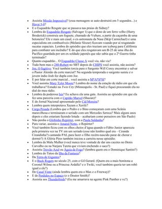•   Assistia Missão Impossível? (essa mensagem se auto-destruirá em 5 segundos...) e
    Havai 5-0?
•   E o Esquadrão Resgate que se passava nas praias de Sidney?
•   Lembra do Esquadrão Resgate (Salvager 1) que o dono de um ferro velho (Harry
    Broderick) construia um foguete, chamado de Vulture, a partir da caçamba de uma
    betoneira? Ele e mais um casal, o ex-astronauta da Nasa (Skip Carmichael) e uma
    especialista em combustíveis (Melanie Slozar) ficavam voando por aí resgatando
    sucatas espaciais. Lembra do episódio que eles traziam um iceberg para Califórnia
    para combater um incêndio? E do que eles resgatavam um B-25 de uma ilha do
    Pacífico guardada por um ex-soldado japonês que não sabia que a 2ª Guerra tinha
    terminado?
•   Quanto esquadrão... O Esquadrão Classe A você viu, não viu?
•   Tudo bem mas o 240-Robert no SBT depois do CHIPS você assistia, não assista?
•   Joe, O fugitivo. Você também torcia para o Sargento Will Corey encontrar e salvar
    o Pastor Alemão da corte marcial? Na segunda temporada o sargento sumiu e o
    jovem índio Josh fez dupla com Joe.
•   E por falar em corte marcial... você assistiu a M*A*S*H?
•   Você assistiu Mary Tyler Moore? Lembra do nome da estação de rádio em que ela
    trabalhava? Estudei na Twin City (Minneapolis - St. Paul) e fiquei procurando ela no
    dial do meu rádio.
•   Lembra da poderosa Isis? Eu achava ela uma gata. Assistiu ao episódio em que ela
    fez uma parceria com o Capitão Marvel (Shazan)?
•   E do Jornal Nacional apresentado pelo Cid Moreira?
•   Lembra quem interpretava Xazam e Xerife?
•   Carga Pesada (Lembra que o Pedro e o Bino começaram com uma Scânia
    maravilhosa e terminaram o seriado com um Mercedes furreca? Mais alguns anos
    depois e eles estariam fazendo lotada – acabariam como perueiros em São Paulo)
•   Não perdia o Globinho Repórter, com a Paula Saldanha?
•   Para variar, assistia o Amaral Netto, o Repórter?
•   Você também ficou com os olhos cheios d’água quando o Fábio Junior apareceu
    pela primeira vez na TV em um seriado (esse não lembro qual era – Ciranda
    Cirandinha?) cantando PAI, para fazer o filho recém-nascido parar de chorar e
    dormir?) A Glória Pires também iniciou a carreira nesse episódio.
•   Lembra da Malu Mulher (você nunca teve vontade de dar uns cacetes no Denis
    Carvalho ou na Narjara Tureta que viviam enchendo o saco?)
•   Assistiu Trovão Azul ou Águia de Fogo? (lembra quem era o Dominique Santini?)
•   Lembra do Tatoo da Ilha da Fantasia?
•   Da Terra de Gigantes?
•   E o Buck Rogers no século 25, com o Gil Gerard. (Quem era a mais bonitona a
    Coronel Wilma ou a Princesa Ardalla? e o Twiki, você também queria ter um robô
    igual a ele?)
•   Do Casal Vinte (ainda lembra quem era o Max e o Freeway)?
•   E de Perdidos no Espaço (e o Doutor Smith)?
•   Assistia aos Thunderbirds? (Eu me amarrava na agente Pink Panther e vc?)
 
