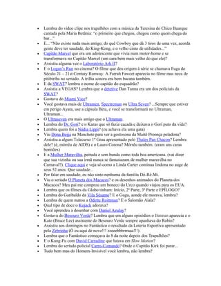 •   Lembra do video clipe nos trapalhões com a música da Teresina do Chico Buarque
    cantada pela Maria Betânia: “o primeiro que chegou, chegou como quem chega do
    bar...”
•   E... “Não existe nada mais antigo, do quê Cowboy que dá 3 tiros de uma vez, acorda
    gente deve ter saudade, do King-Kong, e o velho cinto de utilidades...”
•   Capitão Marvel que era um adolescente que vivia num motor-home e se
    transformava no Capitão Marvel (um cara bem mais velho do que ele)?
•   Assistiu alguma vez o Laboratório Ark II?
•   E o Logan’s Run no cinema? O filme que deu origem à série se chamava Fuga do
    Século 21 – 21st Century Runway. A Farrah Fawcet aparecia no filme mas neca de
    pitibiriba no seriado. A trilha sonora era bem bacana também.
•   E da SWAT? lembra o nome do capitão do esquadrão?
•   Assistia a VEGAS? Lembra que o detetive Dan Tanna era um dos policiais da
    SWAT?
•   Gostava do Miami Vice?
•   Você gostava mais de Ultramen, Spectreman ou Ultra Seven? ...Sempre que estiver
    em perigo Ayata, use a cápsula Beta, e você se transformará no Ultraman,
    Ultraman...
•   O Ultraseven era mais antigo que o Ultraman.
•   Lembra do Dr. Gori? e o Karas que só fazia cacada e deixava o Gori puto da vida?
•   Lembra quem foi a Nádia Lippi? (eu achava ela uma gata)
•   Viu Dona Beija na Manchete para ver a gostosona da Maitê Proença peladona?
•   Assistiu a algum Telecurso 1º Grau apresentado pelo Thales Pan Chacon? Lembra
    dele? (é, mórrêu de AIDS) e o Lauro Corona? Mórrêu também. (eram uns caras
    bonitões)
•   E a Mulher Maravilha, peituda e sem bunda como toda boa americana. (vai dizer
    que sua vizinha ou sua irmã nunca se fantasiaram de mulher maravilha no
    Carnaval?). Clique aqui e veja só como a Linda Carter continua lindona no auge de
    seus 52 anos. Que saudade...
•   Por falar em saudade, eu não sinto nenhuma da família Dó-Ré-Mi.
•   Viu o seriado O Planeta dos Macacos? e os desenhos animados do Planeta dos
    Macacos? Meu pai me comprou um boneco do Urco quando viajou para os EUA.
•   Lembra que os filmes da Globo tinham: Início, 2ª Parte, 3ª Parte e EPÍLOGO?
•   Lembra do Garibaldo da Vila Sésamo? E o Gugu, aonde ele morava, lembra?
•   Lembra de quem matou a Odette Roittman? E o Salomão Aiala?
•   Qual tipo de doce o Kojack adorava?
•   Você aprendeu a desenhar com Daniel Azulay?
•   Gostava do Besouro Verde? Lembra que em alguns episódios o Batman aparecia e o
    Kato (Bruce Lee) assistente do Besouro Verde sempre apanhava do Robin?
•   Assistiu aos domingos no Fantástico o resultado da Loteria Esportiva apresentado
    pela Zebrinha (Ó eu aqui de novo!!! zzeeebbbrrraaa!!!)
•   Lembra que o Fantástico começava às 8 da noite depois dos Trapalhões?
•   E o Kung-Fu com David Carradine que lutava em Slow Motion?
•   Lembra do seriado policial Carro-Comando? Onde o Capitão Kirk foi parar...
•   Tudo bem mas do Homem-Invisível você lembra, não lembra?
 