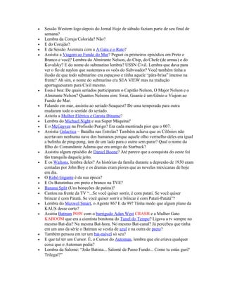 •   Sessão Western logo depois do Jornal Hoje de sábado faziam parte de seu final de
    semana?
•   Lembra da Coruja Colorida? Não?
•   E do Corujão?
•   E da Sessão Aventura com a A Gata e o Rato?
•   Assistia a Viagem ao Fundo do Mar? Peguei os primeiros episódios em Preto e
    Branco e você? Lembra do Almirante Nelson, do Chip, do Chefe (de armas) e do
    Kovalsky? E do nome do submarino lembra? USSN Civil. Lembra que dava para
    ver o fio de naylon que sustentava os voôs do Subvoador? Você também tinha a
    ilusão de que todo submarino era espaçoso e tinha aquele “pára-brisa” imenso na
    frente? Ah sim, o nome do submarino era SEA VIEW mas na tradução
    aportuguesaram para Civil mesmo.
•   Essa é boa: De quais seriados participaram o Capitão Nelson, O Major Nelson e o
    Almirante Nelson? Quantos Nelsons eim: Swat, Geanie é um Gênio e Viajem ao
    Fundo do Mar.
•   Falando em mar, assistiu ao seriado Seaquest? De uma temporada para outra
    mudaram todo o sentido do seriado.
•   Asistiu a Mulher Elétrica e Garota Dínamo?
•   Lembra do Michael Night e sua Super Máquina?
•   E o McGayver na Profissão Perigo? Era cada mentirada pior que o 007.
•   Assistia Galactica – Batalha nas Estrelas? Também achava que os Cilônios não
    acertavam nenhuma nave dos humanos porque aquele olho vermelho deles era igual
    a bolinha de ping-pong, iam de um lado para o outro sem parar? Qual o nome do
    filho do Comandante Adama que era amigo do Starbuck?
•   Assistiu algum episódio de Daniel Boone? Até parece que a conquista do oeste foi
    tão tranquila daquele jeito.
•   E os Waltons, lembra deles? As histórias da famíla durante a depresão de 1930 eram
    contadas por John Boy e os dramas eram piores que as novelas mexicanas de hoje
    em dia.
•   O Robô Gigante é da sua época?
•   E Os Batutinhas em preto e branco na TVE?
•   Banana Split (Uns bonecões de patins)?
•   Cantou na frente da TV “...Se você quiser sorrir, é com patati. Se você quiser
    brincar é com Patatá. Se você quiser sorrir e brincar é com Patati-Patatá”?
•   Lembra do Maxwel Smart, o Agente 86? E da 99? Tinha medo que algum plano da
    KAUS desse certo?
•   Assitiu Batman POW com o barrigudo Adan West CRASH e a Mulher Gato
    KABOOM que era a cientista bonitona do Tunel do Tempo? Ligava a tv sempre no
    mesmo Bat-dia? Na mesma Bat-hora. No mesmo Bat-canal? Já percebeu que tinha
    em um ano da série o Batman se vestia de azul e na outra de preto?
•   Também pensou em ter um bat-móvel só seu?
•   E que tal ter um Cursor. É, o Cursor do Automan, lembra que ele criava qualquer
    coisa que o Automan pedia?
•   Lembra da Salomé: “João Batista... Salomé de Passo Fundo... Como tu estás guri?
    Trilegal?”
 