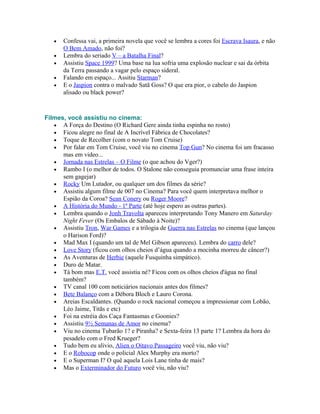 •   Confessa vai, a primeira novela que você se lembra a cores foi Escrava Isaura, e não
       O Bem Amado, não foi?
   •   Lembra do seriado V – a Batalha Final?
   •   Assistiu Space 1999? Uma base na lua sofria uma explosão nuclear e sai da órbita
       da Terra passando a vagar pelo espaço sideral.
   •   Falando em espaço... Assitiu Starman?
   •   E o Jaspion contra o malvado Satã Goss? O que era pior, o cabelo do Jaspion
       alisado ou black power?



Filmes, você assistiu no cinema:
   • A Força do Destino (O Richard Gere ainda tinha espinha no rosto)
   • Ficou alegre no final de A Incrível Fábrica de Chocolates?
   • Toque de Recolher (com o novato Tom Cruise)
   • Por falar em Tom Cruise, você viu no cinema Top Gun? No cinema foi um fracasso
      mas em video...
   • Jornada nas Estrelas – O Filme (o que achou do Vger?)
   • Rambo I (o melhor de todos. O Stalone não conseguia promunciar uma frase inteira
      sem gagejar)
   • Rocky Um Lutador, ou qualquer um dos filmes da série?
   • Assistiu algum filme de 007 no Cinema? Para você quem interpretava melhor o
      Espião da Coroa? Sean Conery ou Roger Moore?
   • A História do Mundo - 1ª Parte (até hoje espero as outras partes).
   • Lembra quando o Jonh Travolta apareceu interpretando Tony Manero em Saturday
      Night Fever (Os Embalos de Sábado à Noite)?
   • Assistiu Tron, War Games e a trilogia de Guerra nas Estrelas no cinema (que lançou
      o Harison Ford)?
   • Mad Max I (quando um tal de Mel Gibson apareceu). Lembra do carro dele?
   • Love Story (ficou com olhos cheios d’água quando a mocinha morreu de câncer?)
   • As Aventuras de Herbie (aquele Fusquinha simpático).
   • Duro de Matar.
   • Tá bom mas E.T. você assistiu né? Ficou com os olhos cheios d'água no final
      também?
   • TV canal 100 com noticiários nacionais antes dos filmes?
   • Bete Balanço com a Débora Bloch e Lauro Corona.
   • Areias Escaldantes. (Quando o rock nacional começou a impressionar com Lobão,
      Léo Jaime, Titãs e etc)
   • Foi na estréia dos Caça Fantasmas e Goonies?
   • Assistiu 9½ Semanas de Amor no cinema?
   • Viu no cinema Tubarão 1? e Piranha? e Sexta-feira 13 parte 1? Lembra da hora do
      pesadelo com o Fred Krueger?
   • Tudo bem eu alivio, Alien o Oitavo Passageiro você viu, não viu?
   • E o Robocop onde o policial Alex Murphy era morto?
   • E o Superman I? O quê aquela Lois Lane tinha de mais?
   • Mas o Exterminador do Futuro você viu, não viu?
 