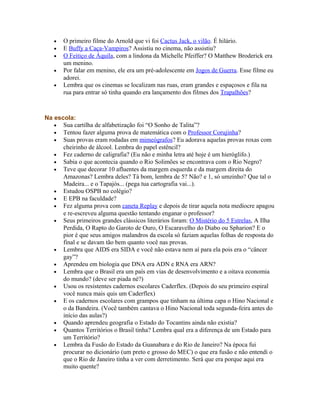 •   O primeiro filme do Arnold que vi foi Cactus Jack, o vilão. É hilário.
   •   E Buffy a Caça-Vampiros? Assistiu no cinema, não assistiu?
   •   O Feitiço de Áquila, com a lindona da Michelle Pfeiffer? O Matthew Broderick era
       um menino.
   •   Por falar em menino, ele era um pré-adolescente em Jogos de Guerra. Esse filme eu
       adorei.
   •   Lembra que os cinemas se localizam nas ruas, eram grandes e espaçosos e fila na
       rua para entrar só tinha quando era lançamento dos filmes dos Trapalhões?



Na escola:
   • Sua cartilha de alfabetização foi “O Sonho de Talita”?
   • Tentou fazer alguma prova de matemática com o Professor Corujinha?
   • Suas provas eram rodadas em mimeógrafos? Eu adorava aquelas provas roxas com
      cheirinho de álcool. Lembra do papel estêncil?
   • Fez caderno de caligrafia? (Eu não e minha letra até hoje é um hieróglifo.)
   • Sabia o que acontecia quando o Rio Solimões se encontrava com o Rio Negro?
   • Teve que decorar 10 afluentes da margem esquerda e da margem direita do
      Amazonas? Lembra deles? Tá bom, lembra de 5? Não? e 1, só umzinho? Que tal o
      Madeira... e o Tapajós... (pega tua cartografia vai...).
   • Estudou OSPB no colégio?
   • E EPB na faculdade?
   • Fez alguma prova com caneta Replay e depois de tirar aquela nota medíocre apagou
      e re-escreveu alguma questão tentando enganar o professor?
   • Seus primeiros grandes clássicos literários foram: O Mistério do 5 Estrelas, A Ilha
      Perdida, O Rapto do Garoto de Ouro, O Escaravelho do Diabo ou Spharion? E o
      pior é que seus amigos malandros da escola só faziam aquelas folhas de resposta do
      final e se davam tão bem quanto você nas provas.
   • Lembra que AIDS era SIDA e você não estava nem aí para ela pois era o “câncer
      gay”?
   • Aprendeu em biologia que DNA era ADN e RNA era ARN?
   • Lembra que o Brasil era um país em vias de desenvolvimento e a oitava economia
      do mundo? (deve ser piada né?)
   • Usou os resistentes cadernos escolares Caderflex. (Depois do seu primeiro espiral
      você nunca mais quis um Caderflex)
   • E os cadernos escolares com grampos que tinham na última capa o Hino Nacional e
      o da Bandeira. (Você também cantava o Hino Nacional toda segunda-feira antes do
      início das aulas?)
   • Quando aprendeu geografia o Estado do Tocantins ainda não existia?
   • Quantos Territórios o Brasil tinha? Lembra qual era a diferença de um Estado para
      um Território?
   • Lembra da Fusão do Estado da Guanabara e do Rio de Janeiro? Na época fui
      procurar no dicionário (um preto e grosso do MEC) o que era fusão e não entendi o
      que o Rio de Janeiro tinha a ver com derretimento. Será que era porque aqui era
      muito quente?
 