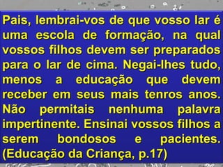 Pais, lembrai-vos de que vosso lar é
uma escola de formação, na qual
vossos filhos devem ser preparados
para o lar de cima. Negai-lhes tudo,
menos a educação que devem
receber em seus mais tenros anos.
Não permitais nenhuma palavra
impertinente. Ensinai vossos filhos a
serem bondosos e pacientes.
(Educação da Criança, p.17)
 