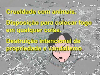 Crueldade com animais.
Disposição para colocar fogo
em qualquer coisa.
Destruição intencional de
propriedade e vandalismo.
 