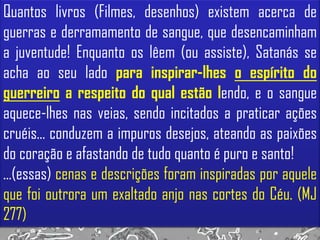 Quantos livros (Filmes, desenhos) existem acerca de
guerras e derramamento de sangue, que desencaminham
a juventude! Enquanto os lêem (ou assiste), Satanás se
acha ao seu lado para inspirar-lhes o espírito do
guerreiro a respeito do qual estão lendo, e o sangue
aquece-lhes nas veias, sendo incitados a praticar ações
cruéis... conduzem a impuros desejos, ateando as paixões
do coração e afastando de tudo quanto é puro e santo!
...(essas) cenas e descrições foram inspiradas por aquele
que foi outrora um exaltado anjo nas cortes do Céu. (MJ
277)
 