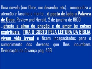 Uma novela (um filme, um desenho, etc)... monopoliza a
atenção e fascina a mente... é posta de lado a Palavra
de Deus. Review and Herald, 2 de janeiro de 1900.
...afasta a alma da oração e do amor às coisas
espirituais. TIRA O GOSTO PELA LEITURA DA BÍBLIA,
vivem vida irreal e ficam incapacitados para o
cumprimento dos deveres que lhes incumbem.
Orientação da Criança pág. 439
 