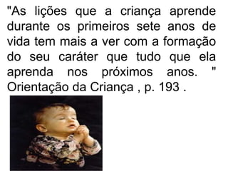"As lições que a criança aprende
durante os primeiros sete anos de
vida tem mais a ver com a formação
do seu caráter que tudo que ela
aprenda nos próximos anos. "
Orientação da Criança , p. 193 .
 