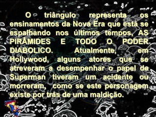 O triângulo representa os
ensinamentos da Nova Era que está se
espalhando nos últimos tempos, AS
PIRÂMIDES E TODO O PODER
DIABOLICO. Atualmente, em
Hollywood, alguns atores que se
atreveram a desempenhar o papel de
Superman tiveram um acidente ou
morreram, como se este personagem
existe por trás de uma maldição.
 