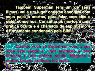 Também Superman (em um de seus
filmes) vai a um lugar onde se encontra com
seus pais já mortos, para falar com eles e
obter conselhos. Consultar os mortos é uma
prática oculta e é chamado de espiritismo e
é firmemente condenado pela Bíblia
Quando você vê Superman voar, o que
você está vendo é uma levitação e isso
também é uma prática oculta. Mágicos e
muitos bruxos praticam levitação.
 