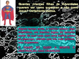 Quantas crianças filhas de Adventistas
querem ser como superman e não como
Jesus? Certamente muitos.
Algum tempo atrás, a notícia relatou algo
dramático, um menino jogou do terceiro
andar de sua casa com uma toalha presa
ao pescoço, crendo que iria voar gritava,
sou Superman.
O DIABO SÓ QUER A MORTE E
DESTRUIÇÃO DAS CRIANÇAS
 