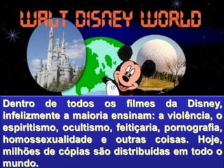 Dentro de todos os filmes da Disney,
infelizmente a maioria ensinam: a violência, o
espiritismo, ocultismo, feitiçaria, pornografia,
homossexualidade e outras coisas. Hoje,
milhões de cópias são distribuídas em todo o
mundo.
 