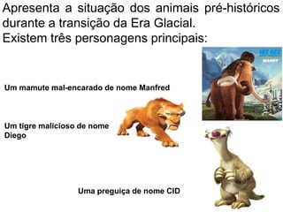 Apresenta a situação dos animais pré-históricos
durante a transição da Era Glacial.
Existem três personagens principais:
Um mamute mal-encarado de nome Manfred
Um tigre malicioso de nome
Diego
Uma preguiça de nome CID
 