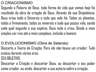 O CRIACIONISMO
Segundo a Palavra de Deus, toda forma de vida que vemos hoje foi
resultado da obra de criação de Deus. Através da sua Onipotência,
Deus criou todo o Universo e tudo que nele há. Todos os planetas,
todos o firmamento, todos os minerais e tudo que possui vida, sendo
cada qual segundo a sua espécie. Deus tudo o criou. Desde o mais
simples ser vivo até o mais complexo, incluído o homem.
O EVOLUCIONISMO (Obra de Satanás)
Descarta a Teoria da Criação. Para ele não houve um criador. Tudo
evoluiu durante várias eras.
SEU OBJETIVO:
Descartar a Criação e descartar Deus, ou descartar o seu poder
como criador, ou ainda, descartar a sua autoria sobre a criação.
 