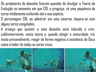 Os produtores do desenho fizeram questão de divulgar a Teoria da
Evolução no momento em que CID, a preguiça, vê uma sequência de
seres nitidamente evoluindo até a sua espécie.
O personagem CID, ao adentrar em uma caverna, depara-se com
alguns seres congelados.
A criança que assistir a este desenho será induzida a crer,
subliminarmente, nesta teoria e, quando atingir a maturidade, irá,
muito provavelmente, reagir de forma negativa à existência de Deus
como criador de todos os seres-vivos.
 