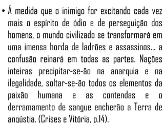 • Á medida que o inimigo for excitando cada vez
mais o espírito de ódio e de perseguição dos
homens, o mundo civilizado se transformará em
uma imensa horda de ladrões e assassinos... a
confusão reinará em todas as partes. Nações
inteiras precipitar-se-ão na anarquia e na
ilegalidade, soltar-se-ão todos os elementos da
paixão humana e as contendas e o
derramamento de sangue encherão a Terra de
angústia. (Crises e Vitória, p.14).
 