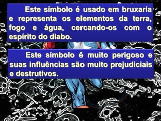 Este símbolo é usado em bruxaria
e representa os elementos da terra,
fogo e água, cercando-os com o
espírito do diabo.
Este símbolo é muito perigoso e
suas influências são muito prejudiciais
e destrutivos.
 