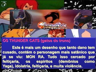 OS THUNDER CATS (gatos do trono)
Este é mais um desenho que tanto dano tem
cusado, contém o personagem mais satânico que
já se viu: MON RA. Tudo isso cercado por
feitiçaria, os espíritos (demônios como
Yaga), idolatria, feitiçaria, e muita violência.
 