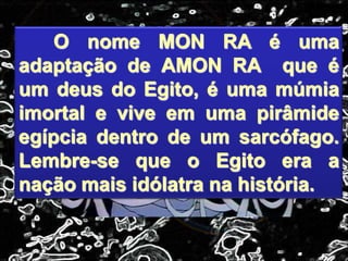 O nome MON RA é uma
adaptação de AMON RA que é
um deus do Egito, é uma múmia
imortal e vive em uma pirâmide
egípcia dentro de um sarcófago.
Lembre-se que o Egito era a
nação mais idólatra na história.
 
