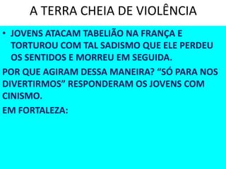 A TERRA CHEIA DE VIOLÊNCIA
• JOVENS ATACAM TABELIÃO NA FRANÇA E
TORTUROU COM TAL SADISMO QUE ELE PERDEU
OS SENTIDOS E MORREU EM SEGUIDA.
POR QUE AGIRAM DESSA MANEIRA? “SÓ PARA NOS
DIVERTIRMOS” RESPONDERAM OS JOVENS COM
CINISMO.
EM FORTALEZA:
 