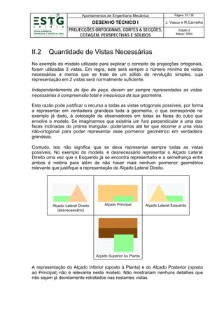 Apontamentos de Engenharia Mecânica

DESENHO TÉCNICO I

J. Vasco e R.Carvalho

PROJECÇÕES ORTOGONAIS, CORTES & SECÇÕES,
COTAGEM, PERSPECTIVAS E SÓLIDOS

II.2

Página 10 / 36

Edição 2
Março’ 2004

Quantidade de Vistas Necessárias

No exemplo do modelo utilizado para explicar o conceito de projecções ortogonais,
foram utilizadas 3 vistas. Em regra, este será sempre o número mínimo de vistas
necessárias a menos que se trate de um sólido de revolução simples, cuja
representação em 2 vistas será normalmente suficiente.
Independentemente do tipo de peça, devem ser sempre representadas as vistas
necessárias à compreensão total e inequívoca da sua geometria.
Esta razão pode justificar o recurso a todas as vistas ortogonais possíveis, por forma
a representar em verdadeira grandeza toda a geometria, o que corresponde no
exemplo já dado, à colocação de observadores em todas as faces do cubo que
envolve o modelo. Se imaginarmos que existiria um furo perpendicular a uma das
faces inclinadas do prisma triangular, poderíamos até ter que recorrer a uma vista
não-ortogonal para poder representar esse pormenor geométrico em verdadeira
grandeza.
Contudo, isto não significa que se deva representar sempre todas as vistas
possíveis. No exemplo do modelo, é desnecessário representar o Alçado Lateral
Direito uma vez que o Esquerdo já se encontra representado e a semelhança entre
ambos é notória para além de não haver mais nenhum pormenor geométrico
relevante que justifique a representação do Alçado Lateral Direito.

Alçado Lateral Direito
(desnecessário)

Alçado Principal

Alçado Lateral Esquerdo

Alçado Superior ou Planta

A representação do Alçado Inferior (oposto à Planta) e do Alçado Posterior (oposto
ao Principal) não é relevante neste modelo. Não mostrariam nenhuns detalhes que
não sejam já devidamente retratados nas restantes vistas.

 